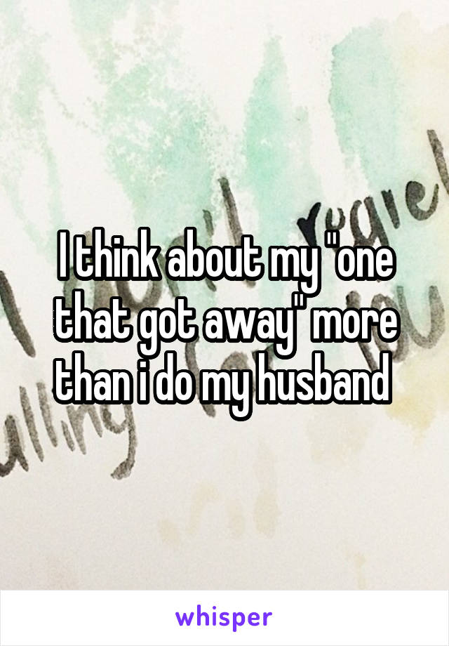 I think about my "one that got away" more than i do my husband 