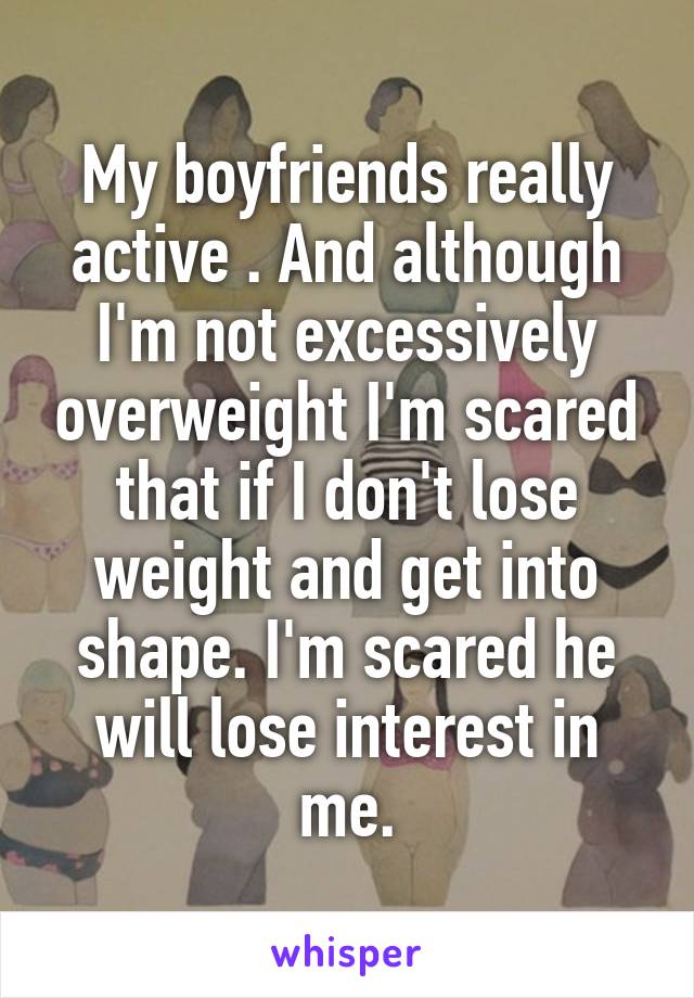 My boyfriends really active . And although I'm not excessively overweight I'm scared that if I don't lose weight and get into shape. I'm scared he will lose interest in me.