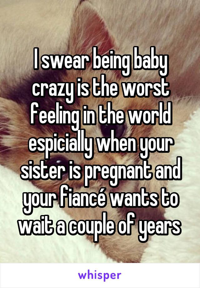 I swear being baby crazy is the worst feeling in the world espicially when your sister is pregnant and your fiancé wants to wait a couple of years 