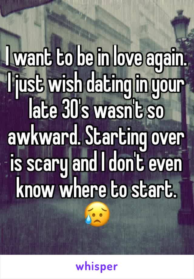 I want to be in love again. I just wish dating in your late 30's wasn't so awkward. Starting over is scary and I don't even know where to start. 😥