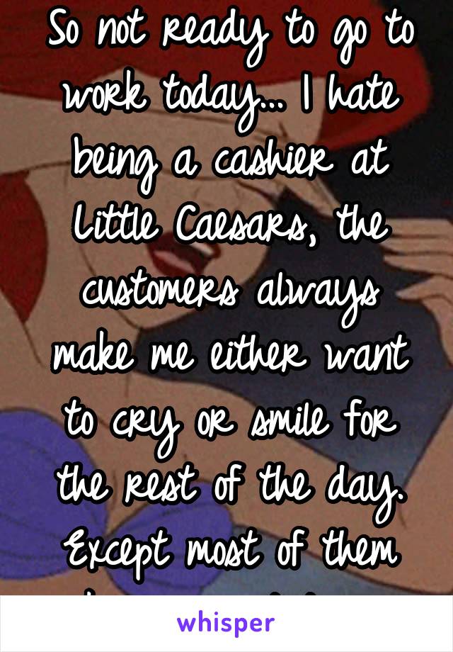 So not ready to go to work today... I hate being a cashier at Little Caesars, the customers always make me either want to cry or smile for the rest of the day. Except most of them make me want to cry.