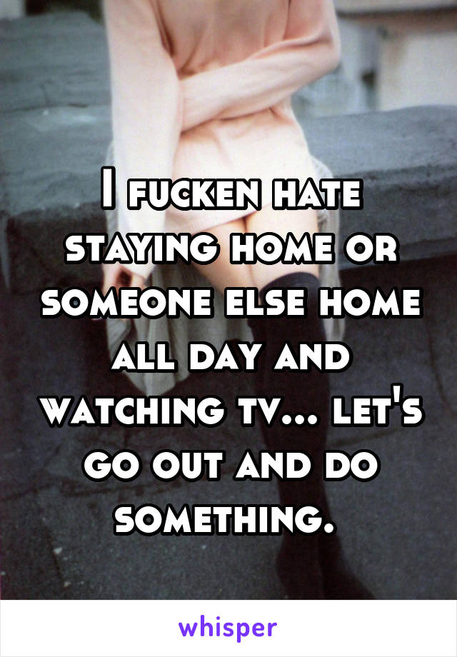 
I fucken hate staying home or someone else home all day and watching tv... let's go out and do something. 