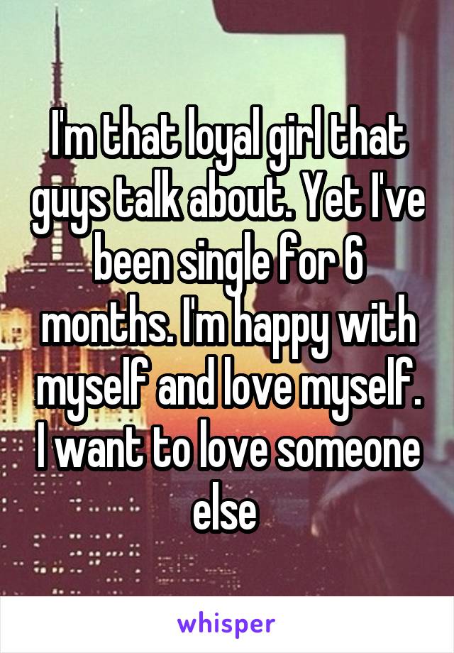 I'm that loyal girl that guys talk about. Yet I've been single for 6 months. I'm happy with myself and love myself. I want to love someone else 