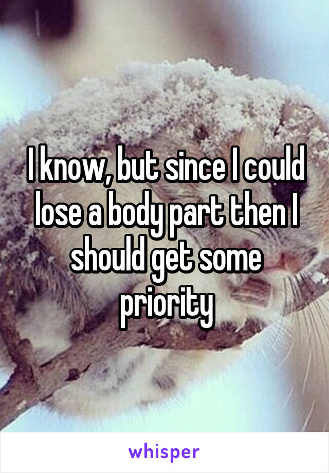I know, but since I could lose a body part then I should get some priority