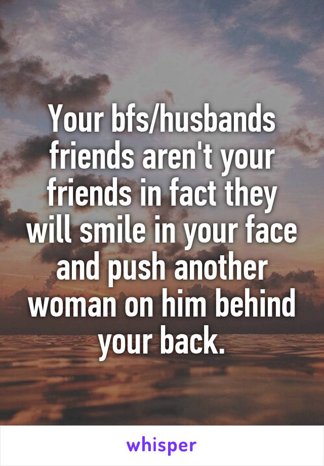 Your bfs/husbands friends aren't your friends in fact they will smile in your face and push another woman on him behind your back.