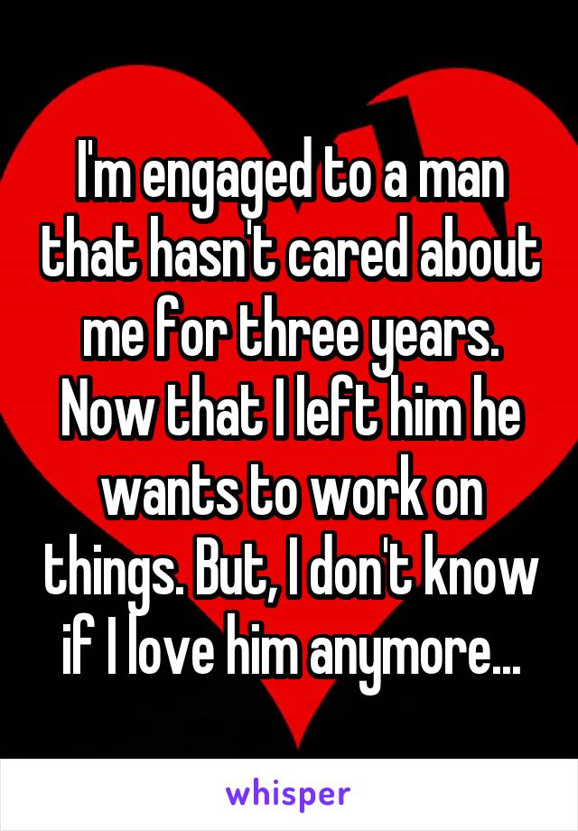 I'm engaged to a man that hasn't cared about me for three years. Now that I left him he wants to work on things. But, I don't know if I love him anymore...