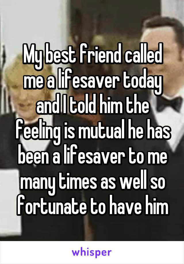 My best friend called me a lifesaver today and I told him the feeling is mutual he has been a lifesaver to me many times as well so fortunate to have him