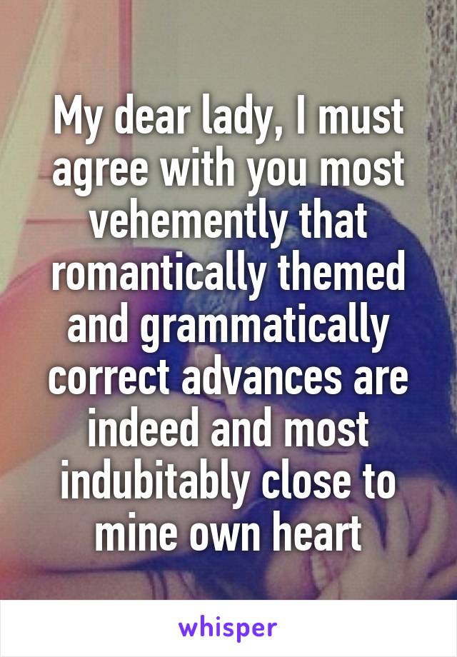 My dear lady, I must agree with you most vehemently that romantically themed and grammatically correct advances are indeed and most indubitably close to mine own heart