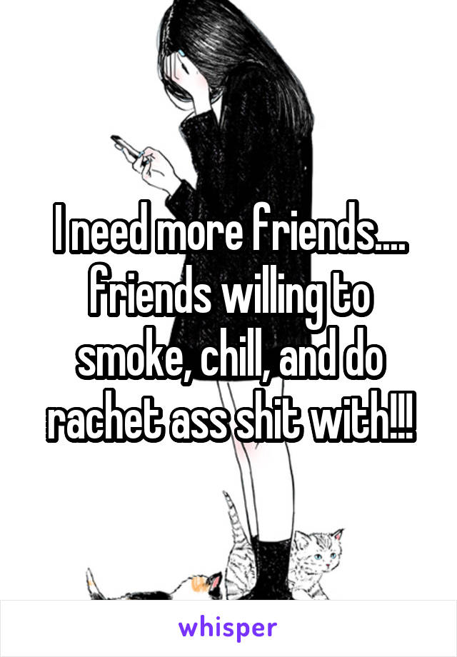 I need more friends.... friends willing to smoke, chill, and do rachet ass shit with!!!