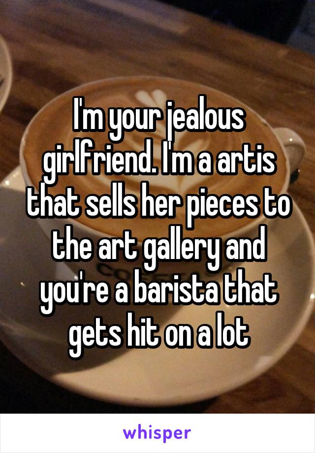 I'm your jealous girlfriend. I'm a artis that sells her pieces to the art gallery and you're a barista that gets hit on a lot