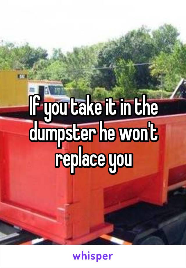 If you take it in the dumpster he won't replace you