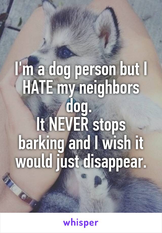 I'm a dog person but I HATE my neighbors dog. 
It NEVER stops barking and I wish it would just disappear.