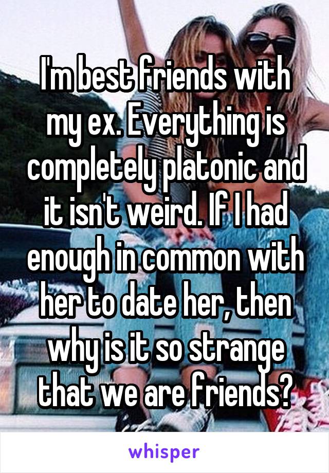 I'm best friends with my ex. Everything is completely platonic and it isn't weird. If I had enough in common with her to date her, then why is it so strange that we are friends?