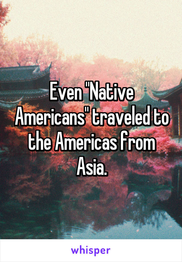 Even "Native Americans" traveled to the Americas from Asia.