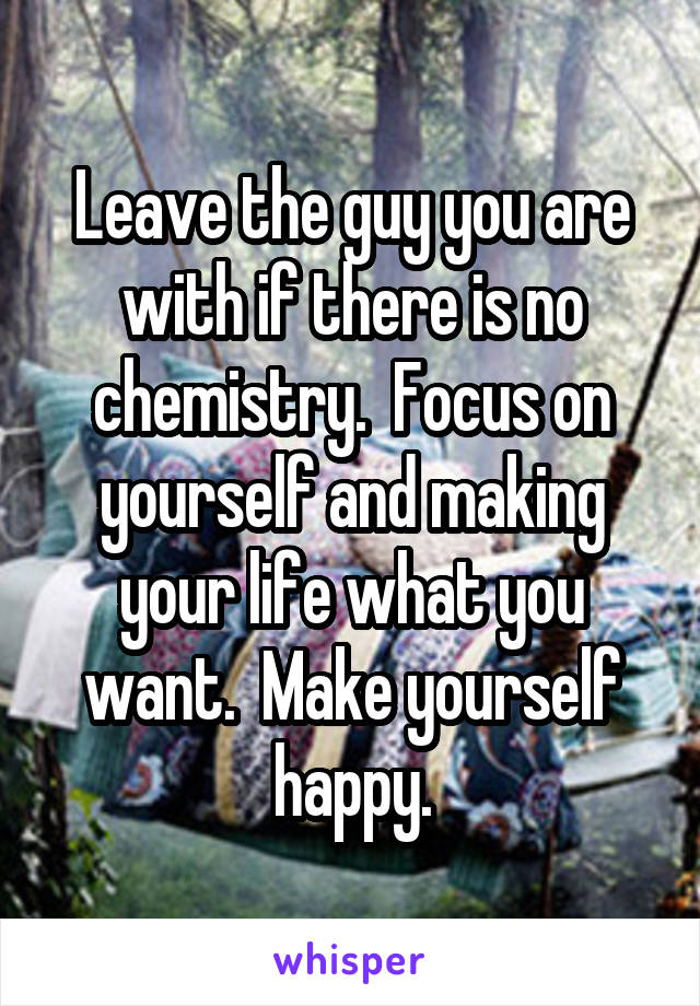 Leave the guy you are with if there is no chemistry.  Focus on yourself and making your life what you want.  Make yourself happy.