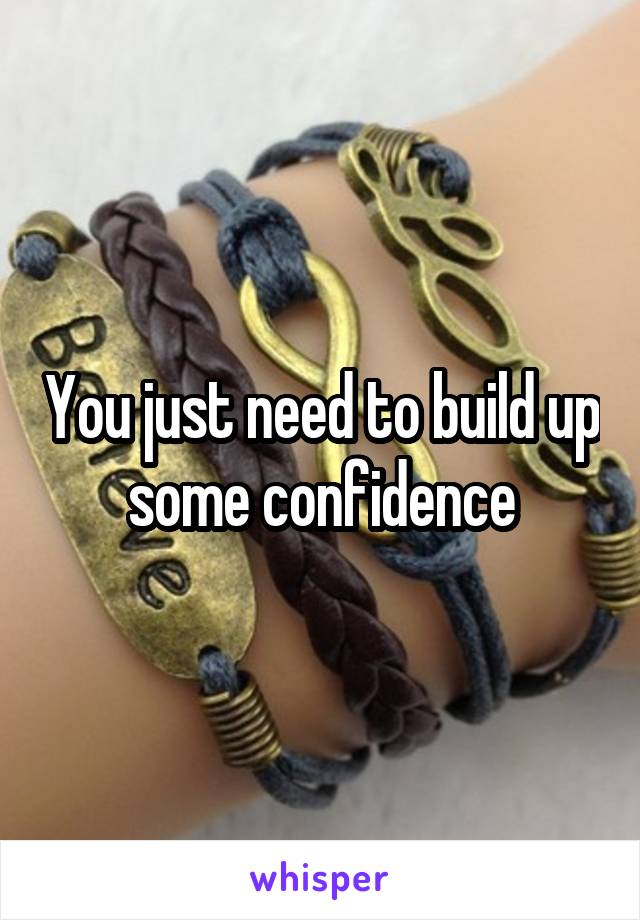 You just need to build up some confidence