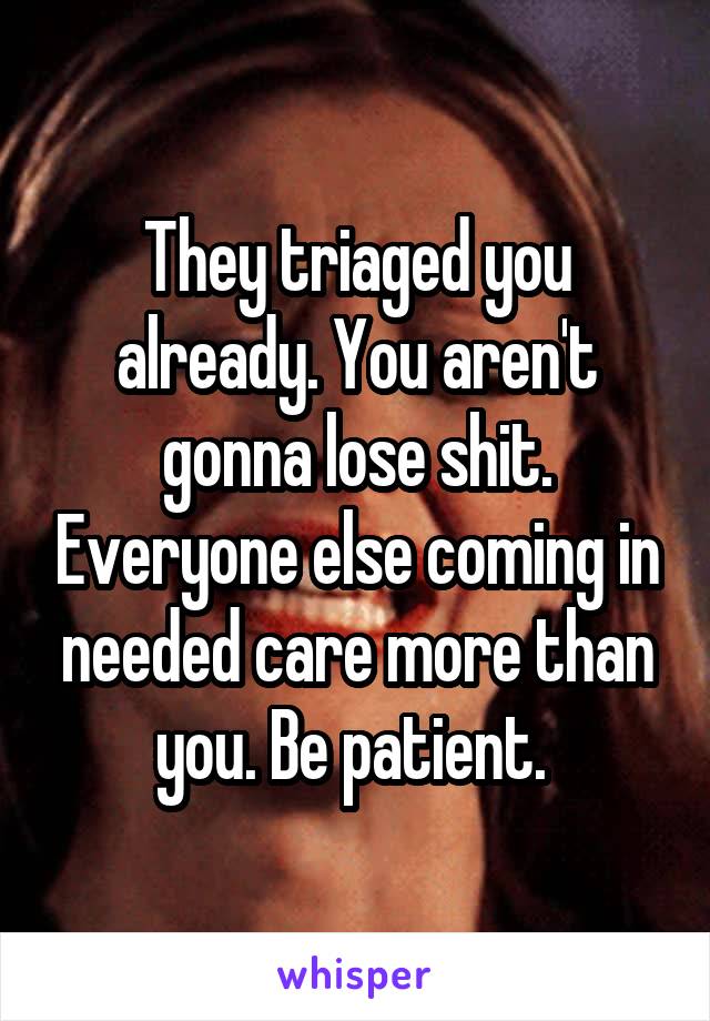 They triaged you already. You aren't gonna lose shit. Everyone else coming in needed care more than you. Be patient. 
