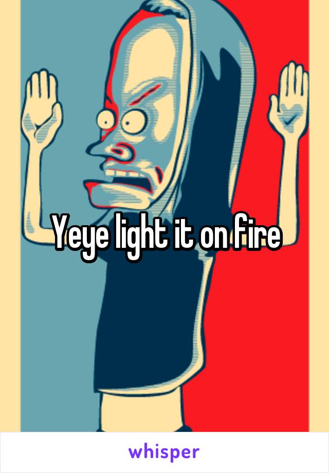 Yeye light it on fire