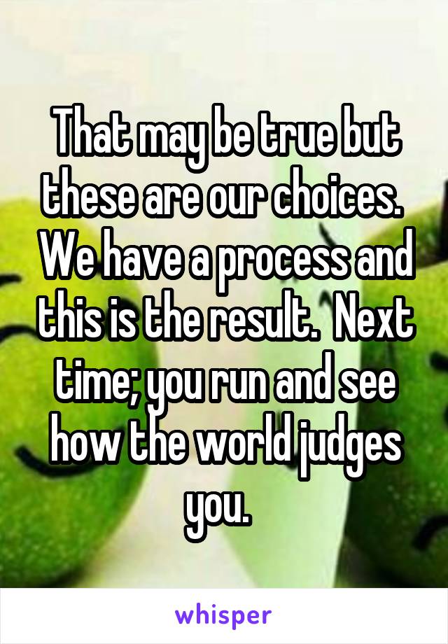 That may be true but these are our choices.  We have a process and this is the result.  Next time; you run and see how the world judges you.  