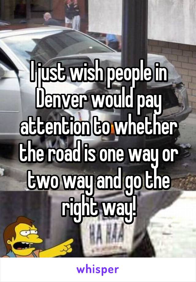 I just wish people in Denver would pay attention to whether the road is one way or two way and go the right way!