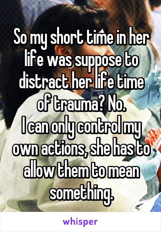 So my short time in her life was suppose to distract her life time of trauma? No.
I can only control my own actions, she has to allow them to mean something.