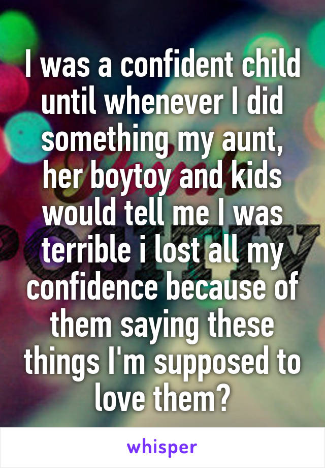 I was a confident child until whenever I did something my aunt, her boytoy and kids would tell me I was terrible i lost all my confidence because of them saying these things I'm supposed to love them?