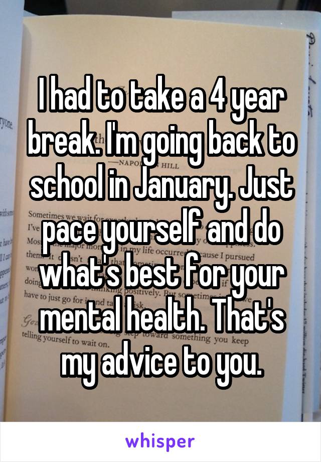 I had to take a 4 year break. I'm going back to school in January. Just pace yourself and do what's best for your mental health. That's my advice to you.