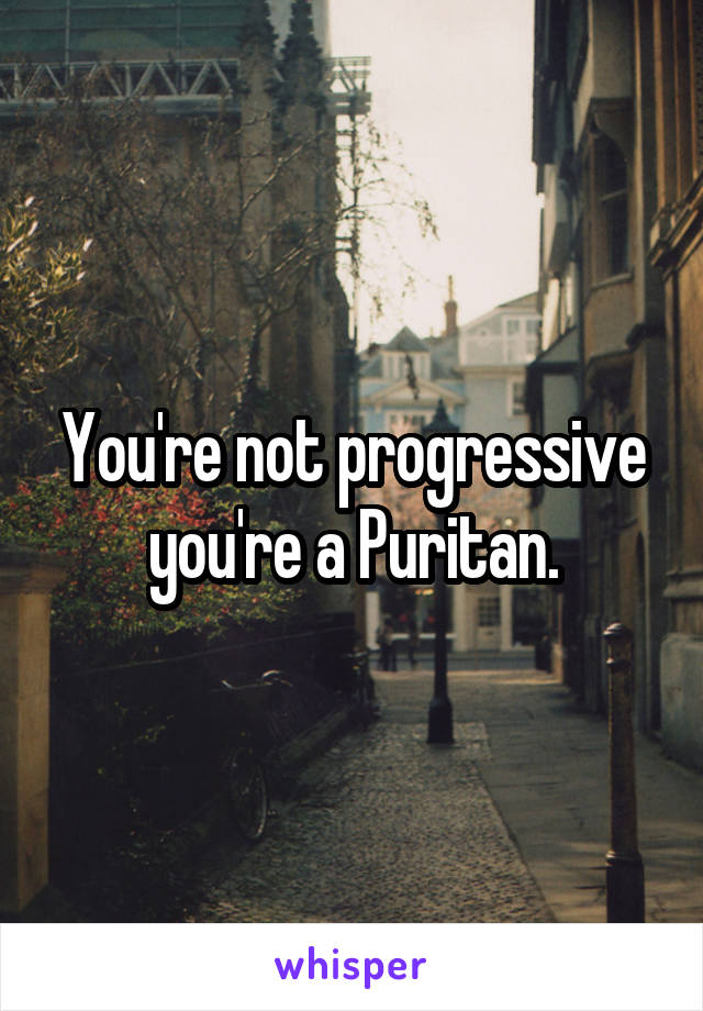 You're not progressive you're a Puritan.
