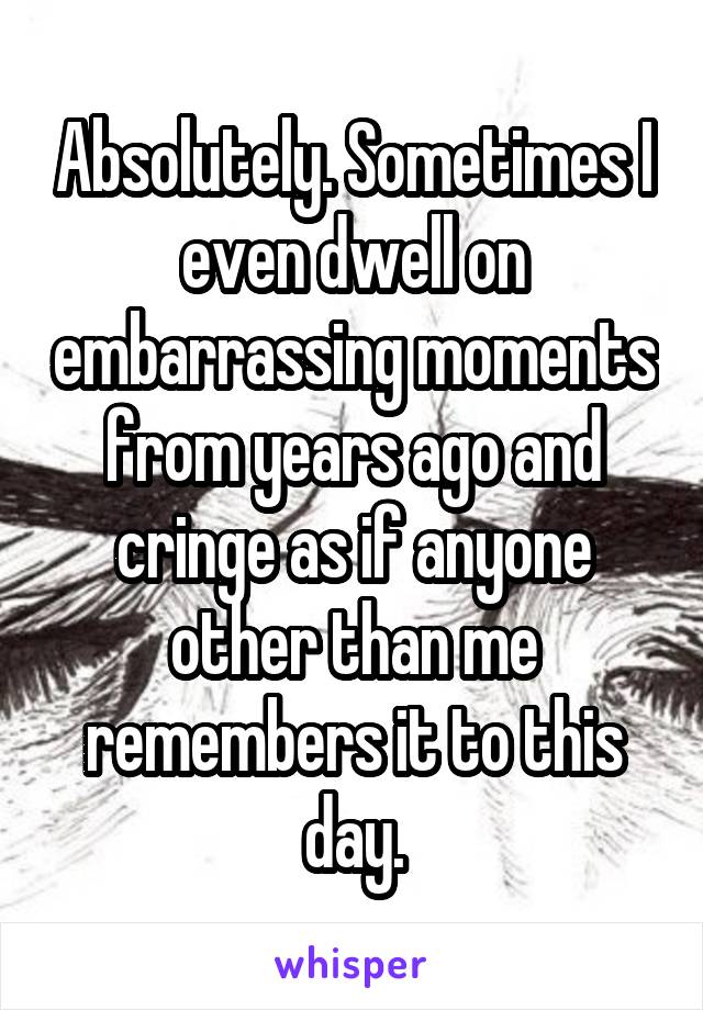 Absolutely. Sometimes I even dwell on embarrassing moments from years ago and cringe as if anyone other than me remembers it to this day.