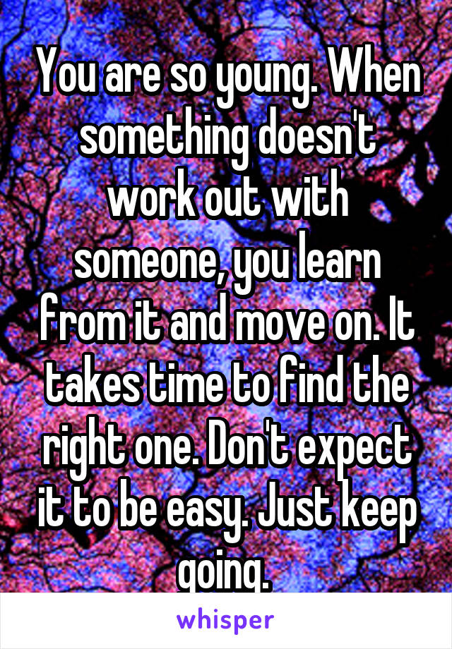 You are so young. When something doesn't work out with someone, you learn from it and move on. It takes time to find the right one. Don't expect it to be easy. Just keep going. 
