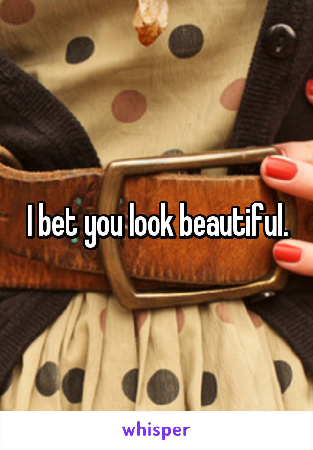 I bet you look beautiful.