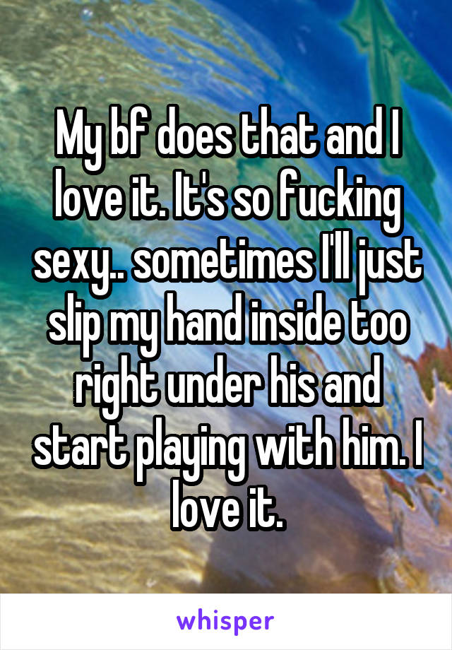 My bf does that and I love it. It's so fucking sexy.. sometimes I'll just slip my hand inside too right under his and start playing with him. I love it.