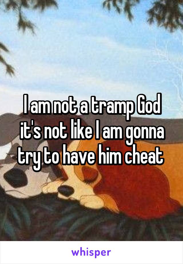 I am not a tramp God it's not like I am gonna try to have him cheat 