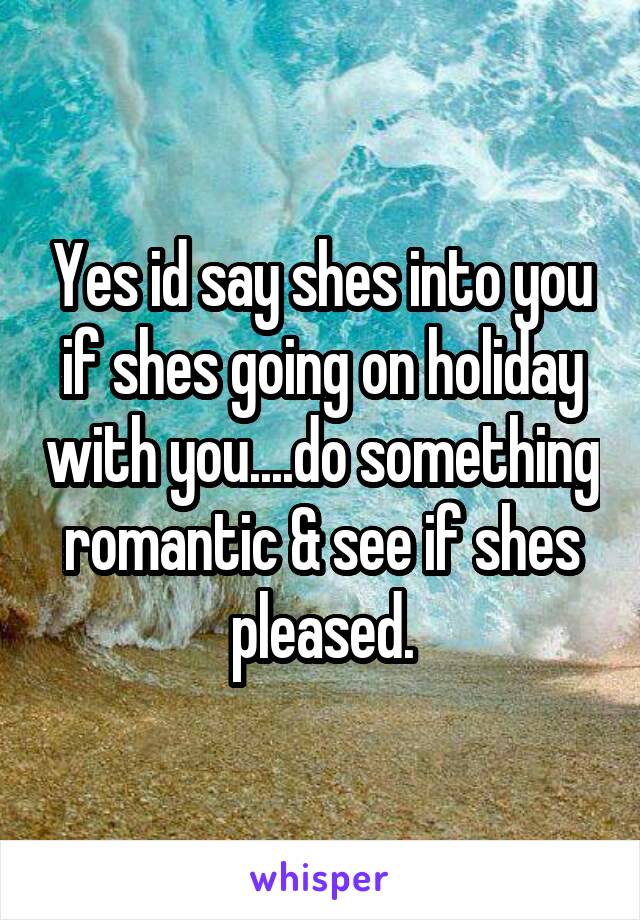 Yes id say shes into you if shes going on holiday with you....do something romantic & see if shes pleased.