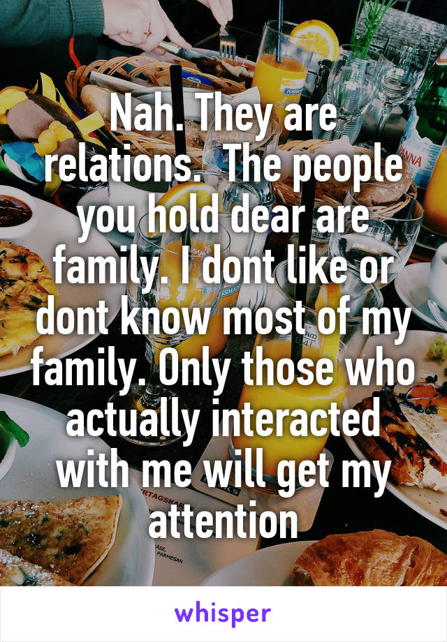 Nah. They are relations.  The people you hold dear are family. I dont like or dont know most of my family. Only those who actually interacted with me will get my attention
