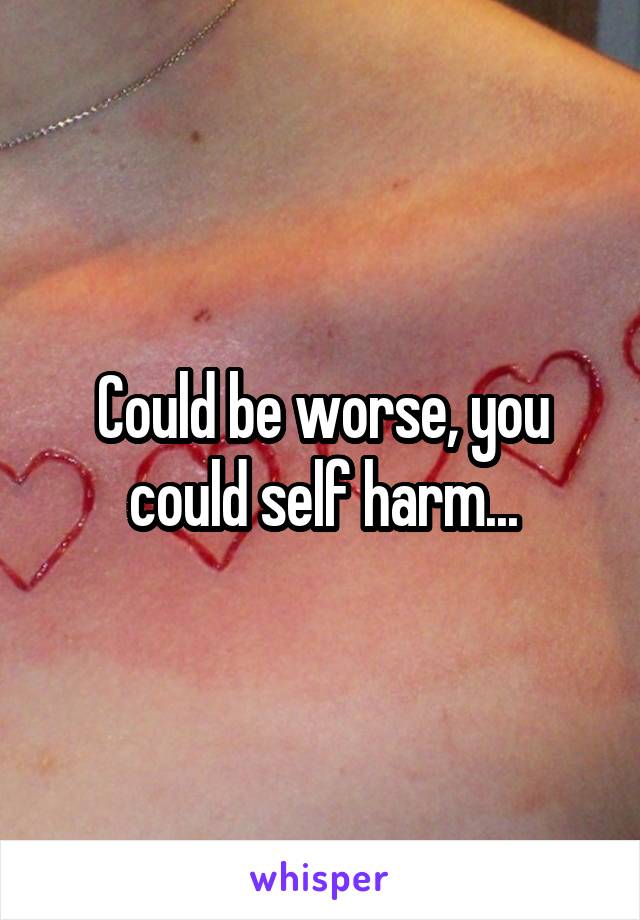 Could be worse, you could self harm...