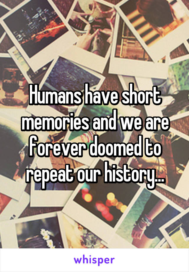 Humans have short memories and we are forever doomed to repeat our history...