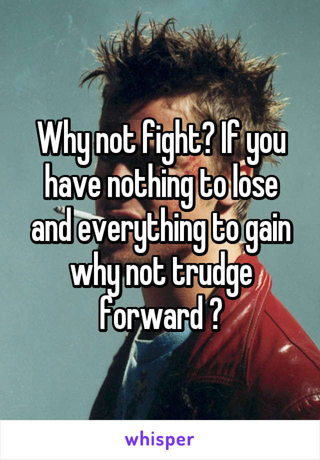 Why not fight? If you have nothing to lose and everything to gain why not trudge forward ?