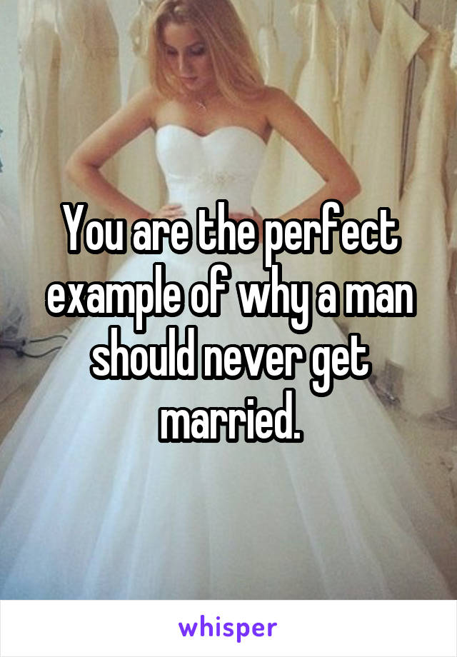 You are the perfect example of why a man should never get married.