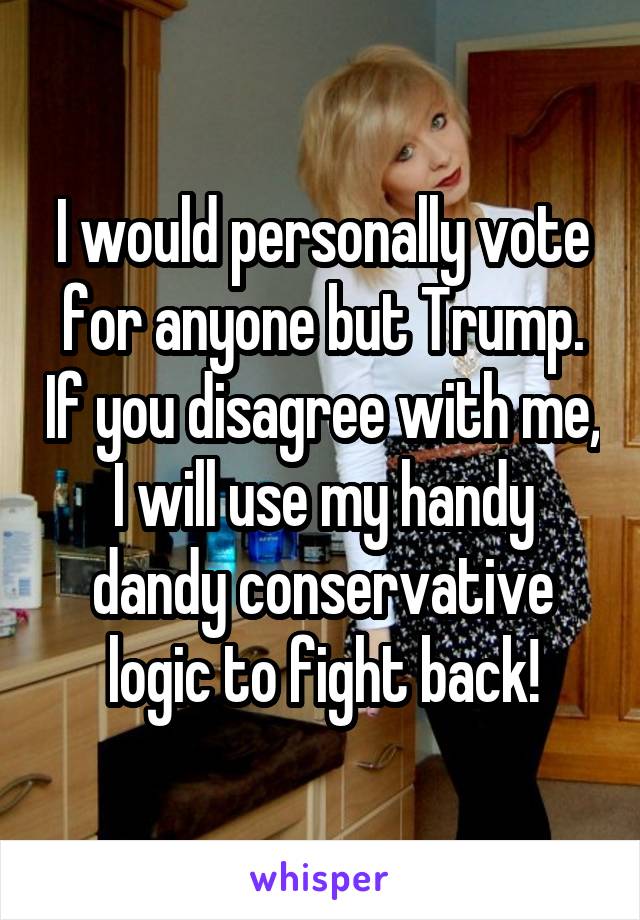 I would personally vote for anyone but Trump. If you disagree with me, I will use my handy dandy conservative logic to fight back!