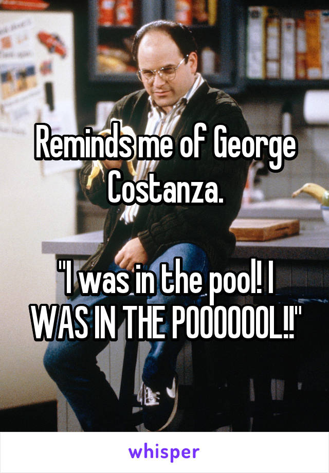 Reminds me of George Costanza.

"I was in the pool! I WAS IN THE POOOOOOL!!"