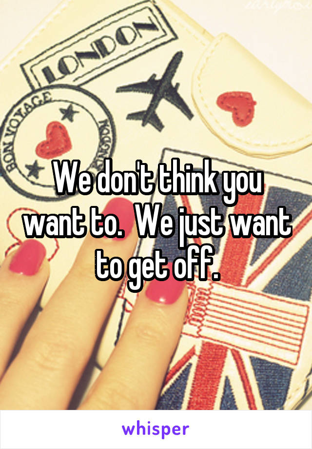 We don't think you want to.  We just want to get off.
