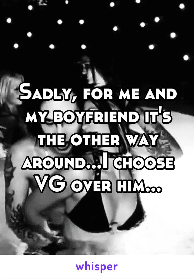 Sadly, for me and my boyfriend it's the other way around...I choose VG over him...