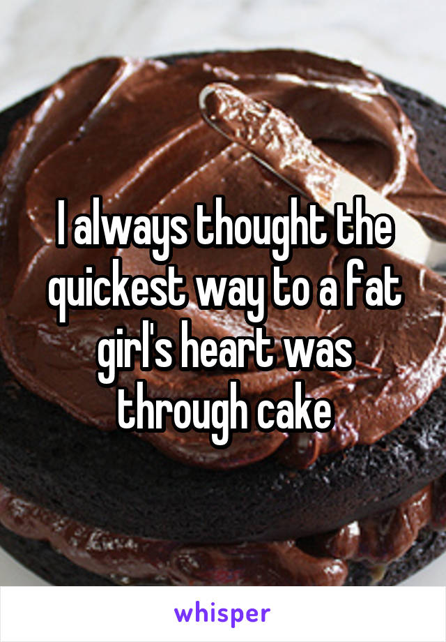 I always thought the quickest way to a fat girl's heart was through cake