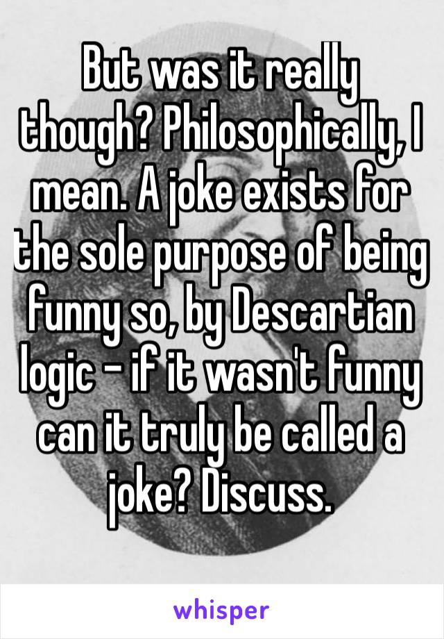 But was it really though? Philosophically, I mean. A joke exists for the sole purpose of being funny so, by Descartian logic – if it wasn't funny can it truly be called a joke? Discuss.