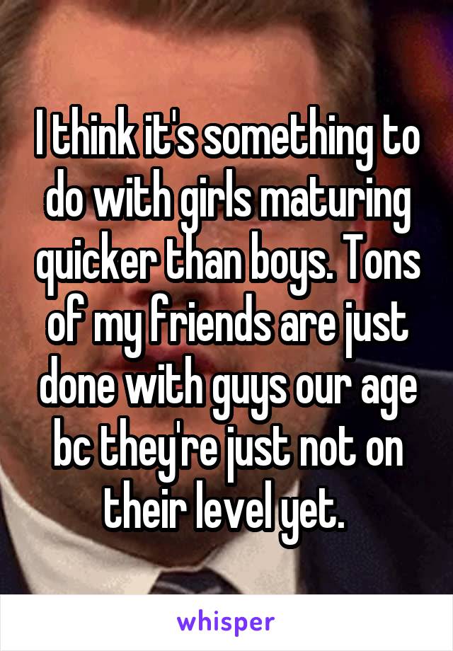 I think it's something to do with girls maturing quicker than boys. Tons of my friends are just done with guys our age bc they're just not on their level yet. 