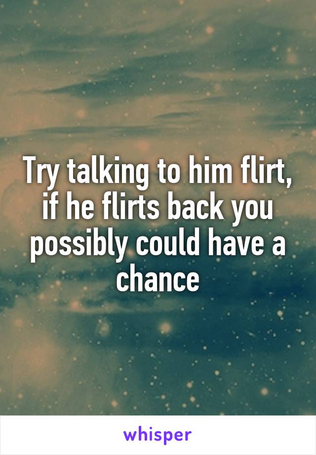 Try talking to him flirt, if he flirts back you possibly could have a chance