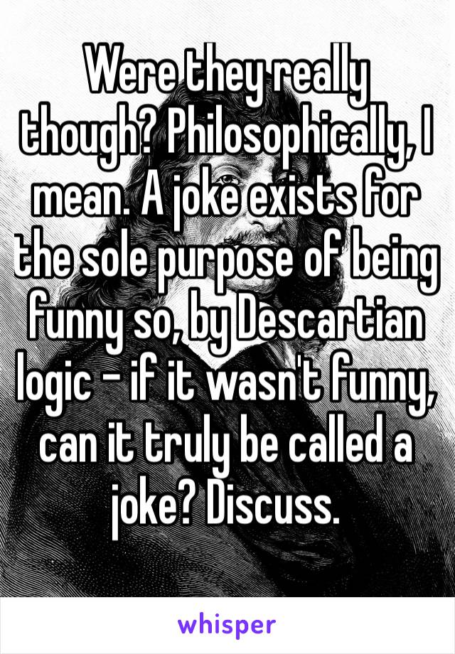 Were they really though? Philosophically, I mean. A joke exists for the sole purpose of being funny so, by Descartian logic – if it wasn't funny, can it truly be called a joke? Discuss.