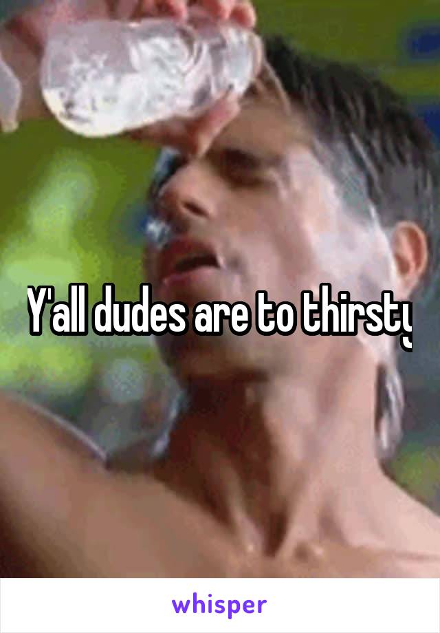 Y'all dudes are to thirsty