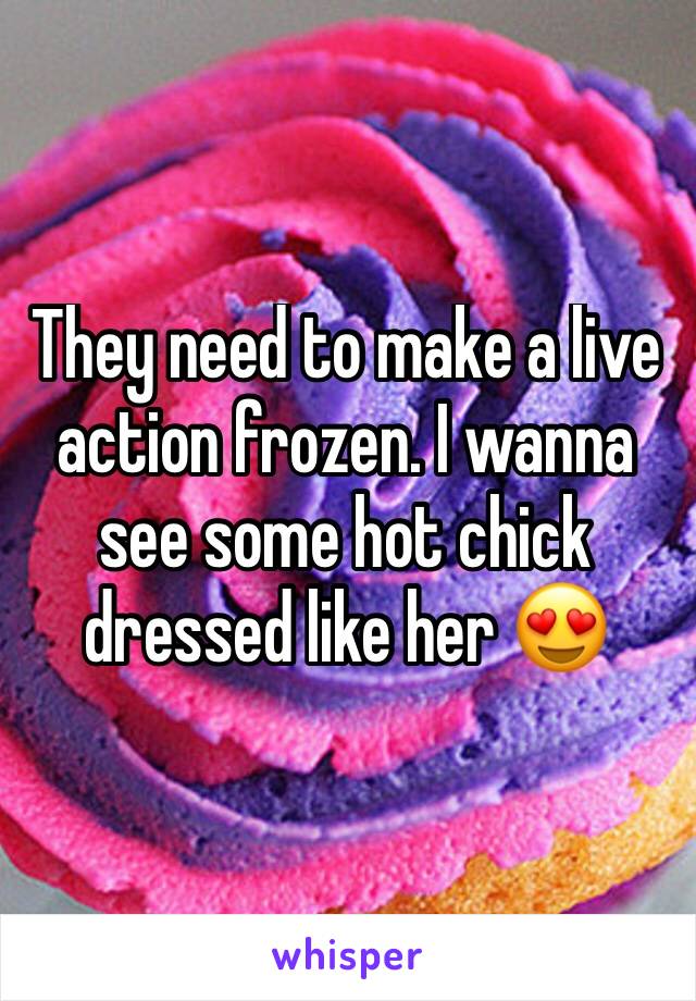 They need to make a live action frozen. I wanna see some hot chick dressed like her 😍